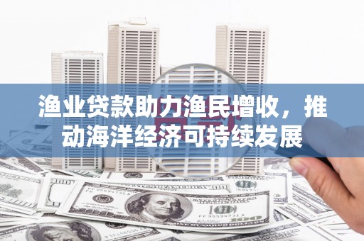 米林渔业贷款助力渔民增收，推动海洋经济可持续发展